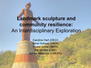 Landmark sculpture and
community resilience:
An Interdisciplinary Exploration
Caroline Hart (DECI)
Anne Hollows (H&W)
Hywel Jones (MERI)
Pat Morton (CSE)
Aimee Walshaw (CRESR)
 