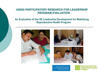 USING PARTICIPATORY RESEARCH FOR LEADERSHIP
              PROGRAM EVALUATION

An Evaluation of the IIE Leadership Development for Mobilizing
                  Reproductive Health Program
 