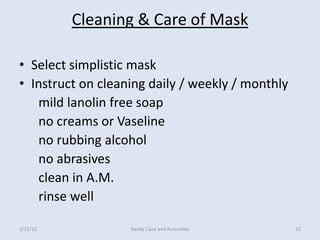 Cleaning & Care of Mask

• Select simplistic mask
• Instruct on cleaning daily / weekly / monthly
   mild lanolin free soap
   no creams or Vaseline
   no rubbing alcohol
   no abrasives
   clean in A.M.
   rinse well

1/21/12            Randy Clare and Associates     12
 