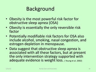 Background
• Obesity is the most powerful risk factor for
  obstructive sleep apnea (OSA)
• Obesity is essentially the only reversible risk
  factor
• Potentially modifiable risk factors for OSA also
  include alcohol, smoking, nasal congestion, and
  estrogen depletion in menopause.
• Data suggest that obstructive sleep apnea is
  associated with all these factors, but at present
  the only intervention strategy supported with
  adequate evidence is weight loss. ( Young et al. 2002)
1/21/12                Randy Clare and Associates          18
 