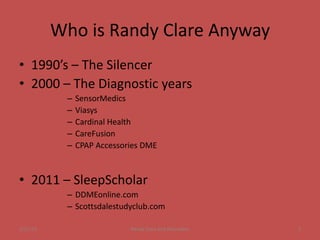 Who is Randy Clare Anyway
• 1990’s – The Silencer
• 2000 – The Diagnostic years
           –   SensorMedics
           –   Viasys
           –   Cardinal Health
           –   CareFusion
           –   CPAP Accessories DME



• 2011 – SleepScholar
           – DDMEonline.com
           – Scottsdalestudyclub.com

1/21/12                     Randy Clare and Associates   2
 