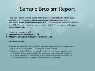 Sample Bruxism Report
    There was bruxism, snoring, apneas and hypopneas associated with arterial oxygen
    desaturations. The number of bruxism events was 45 providing ABI of 0.9.
    The overall apnea/hypopnea index (AHI) was 17.5. The supine apnea/hypopnea index
    was 17.5. The mean arterial oxygen saturation was 94%. The lowest arterial oxygen
    saturation was 86%

   Findings are consistent with
1. Severe sleep related bruxism 327.53
2. Moderate obstructive sleep apnea syndrome 327.23.

    Recommendations:

    Since the ABI is relatively high, consider a dental consultation for an oral appliance.
    This patient has moderate OSA. Therapeutic options include:
    The patient may benefit from the use of a nocturnal mandibular repositioning
      –   appliance. If that line of therapy is to be pursued, the patient should be evaluated by
      –   a dentist specialized in the treatment of sleep related breathing disorders taking into
      –   account the presence of Bruxism…. (ask for a full copy of the report)




1/21/12                                        Randy Clare and Associates                           29
 