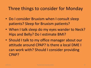 Three things to consider for Monday
• Do I consider Bruxism when I consult sleep
  patients? Sleep for Bruxism patients?
• When I talk sleep do my eyes wander to Neck?
  Hips and Belly? Do I estimate BMI?
• Should I talk to my office manager about our
  attitude around CPAP? Is there a local DME I
  can work with? Should I consider providing
  CPAP?

1/21/12           Randy Clare and Associates   31
 
