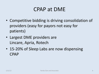 CPAP at DME
• Competitive bidding is driving consolidation of
  providers (easy for payors not easy for
  patients)
• Largest DME providers are
  Lincare, Apria, Rotech
• 15-20% of Sleep Labs are now dispensing
  CPAP


1/21/12            Randy Clare and Associates   8
 