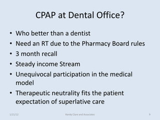 CPAP at Dental Office?
• Who better than a dentist
• Need an RT due to the Pharmacy Board rules
• 3 month recall
• Steady income Stream
• Unequivocal participation in the medical
  model
• Therapeutic neutrality fits the patient
  expectation of superlative care
1/21/12           Randy Clare and Associates   9
 