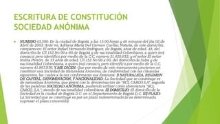 ESCRITURA DE CONSTITUCIÓN
SOCIEDAD ANÓNIMA
 NUMERO 43.580. En la ciudad de Bogotá, a las 15:00 horas y 40 minutos del día 02 de
Abril de 2003. Ante mí, Adriana María Del Carmen Cuellar, Notaria, de este domicilio,
comparecen: El señor Rafael Hernando Rodríguez, de Bogotá, años de edad, 48, del
domicilio de Cll 152 No 99 a 60 de Bogotá y de nacionalidad Colombiano, a quien (no)
conozco, pero identifico por medio de la C.C, número 51.420.932; y el señor El señor
Nubia Pinzón, de 33 años de edad, Cll 152 No 99 a 60, del domicilio de Suba y de
nacionalidad Colombiana, a quien (no) conozco, pero identifico por medio de la C.C,
número 41.867.976; Y ME DICEN: Que por medio de este instrumento convienen en
constituir una Sociedad de Naturaleza Anónima, de conformidad con las cláusulas
siguientes, las cuales a la vez conformarán sus Estatutos: I) NATURALEZA, REGIMEN
DE CAPITAL, DENOMINACION, Y NACIONALIDAD: La Sociedad que se constituye es
de naturaleza Anónima, que girará con la denominación de “RCL CARGO S.A”, seguida
de las palabras SOCIEDAD ANÓNIMA, pudiendo utilizar como abreviatura “RCL
CARGO, S.A.”; siendo de nacionalidad colombiana. II) DOMICILIO: El domicilio de la
Sociedad es la ciudad de Bogotá D.C. en el Departamento de Bogotá D.C. III) PLAZO:
La Sociedad que se constituye es por un plazo indeterminado (si es determinado,
expresar el plazo convenido).
 