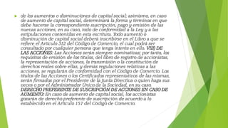  de los aumentos o disminuciones de capital social; asimismo, en caso
de aumento de capital social, determinará la forma y términos en que
debe hacerse la correspondiente suscripción, pago y emisión de las
nuevas acciones, en su caso, todo de conformidad a la Ley y a las
estipulaciones contenidas en esta escritura. Todo aumento o
disminución de capital social deberá inscribirse en el Libro a que se
refiere el Artículo 312 del Código de Comercio, el cual podrá ser
consultado por cualquier persona que tenga interés en ello. VIII) DE
LAS ACCIONES: Las Acciones serán siempre nominativas; por tanto, los
requisitos de emisión de los títulos, del libro de registro de accionistas,
la representación de acciones, la transmisión o la constitución de
derechos reales sobre ellas, y demás regulaciones relativas a las
acciones, se regularán de conformidad con el Código de Comercio. Los
títulos de las Acciones o los Certificados representativos de las mismas,
serán firmados por el Presidente de la Junta Directiva o quien haga sus
veces o por el Administrador Único de la Sociedad, en su caso.
DERECHO PREFERENTE DE SUSCRIPCIÓN DE ACCIONES EN CASO DE
AUMENTO: En caso de aumento de capital social, los accionistas
gozarán de derecho preferente de suscripción de acuerdo a lo
establecido en el Artículo 157 del Código de Comercio.
 