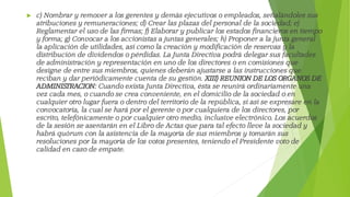  c) Nombrar y remover a los gerentes y demás ejecutivos o empleados, señalándoles sus
atribuciones y remuneraciones; d) Crear las plazas del personal de la sociedad; e)
Reglamentar el uso de las firmas; f) Elaborar y publicar los estados financieros en tiempo
y forma; g) Convocar a los accionistas a juntas generales; h) Proponer a la junta general
la aplicación de utilidades, así como la creación y modificación de reservas y la
distribución de dividendos o pérdidas. La Junta Directiva podrá delegar sus facultades
de administración y representación en uno de los directores o en comisiones que
designe de entre sus miembros, quienes deberán ajustarse a las instrucciones que
reciban y dar periódicamente cuenta de su gestión. XIII) REUNION DE LOS ORGANOS DE
ADMINISTRACION: Cuando exista Junta Directiva, ésta se reunirá ordinariamente una
vez cada mes, o cuando se crea conveniente, en el domicilio de la sociedad o en
cualquier otro lugar fuera o dentro del territorio de la república, si así se expresare en la
convocatoria, la cual se hará por el gerente o por cualquiera de los directores, por
escrito, telefónicamente o por cualquier otro medio, inclusive electrónico. Los acuerdos
de la sesión se asentarán en el Libro de Actas que para tal efecto lleve la sociedad y
habrá quórum con la asistencia de la mayoría de sus miembros y tomarán sus
resoluciones por la mayoría de los votos presentes, teniendo el Presidente voto de
calidad en caso de empate.
 