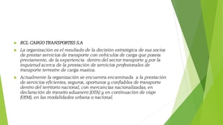  RCL CARGO TRANSPORTES S.A
 La organización es el resultado de la decisión estratégica de sus socios
de prestar servicios de transporte con vehículos de carga que poseía
previamente, de la experiencia dentro del sector transporte y por la
inquietud acerca de la prestación de servicios profesionales de
transporte terrestre de carga masiva.
 Actualmente la organización se encuentra encaminada a la prestación
de servicios eficientes, seguros, oportunos y confiables de transporte
dentro del territorio nacional, con mercancías nacionalizadas, en
declaración de transito aduanero (DTA) y en continuación de viaje
(OTM), en las modalidades urbana o nacional.
 