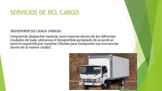 SERVICIOS DE RCL CARGO
TRANSPORTE DE CARGA URBANA
Comprende despachos masivos, semi masivos dentro de las diferentes
ciudades del país, ubicamos el transportista apropiado de acuerdo al
servicio requerido por nuestros Clientes para transportar sus mercancías
dentro de la misma ciudad.
 