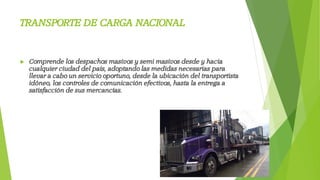 TRANSPORTE DE CARGA NACIONAL
 Comprende los despachos masivos y semi masivos desde y hacia
cualquier ciudad del país, adoptando las medidas necesarias para
llevar a cabo un servicio oportuno, desde la ubicación del transportista
idóneo, los controles de comunicación efectivos, hasta la entrega a
satisfacción de sus mercancías.
 