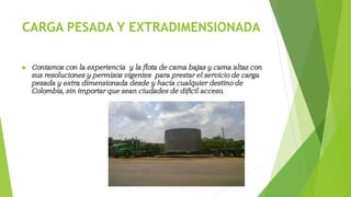 CARGA PESADA Y EXTRADIMENSIONADA
 Contamos con la experiencia y la flota de cama bajas y cama altas con
sus resoluciones y permisos vigentes para prestar el servicio de carga
pesada y extra dimensionada desde y hacia cualquier destino de
Colombia, sin importar que sean ciudades de difícil acceso.
 
