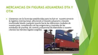 MERCANCIAS EN FIGURAS ADUANERAS DTA Y
OTM
 Contamos con la licencias establecidas para incluir en nuestro servicio
la logística internacional, ofreciendo el transito aduanero o transito
multimodal desde cualquier puerto hacia las diferentes ciudades de
nuestro país, cumpliendo con las exigencias y controles de las
entidades de puertos, de control y aduaneras facilitándoles a nuestro
clientes los trámites legales exigidos.
 