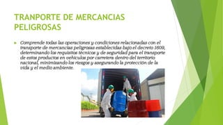 TRANPORTE DE MERCANCIAS
PELIGROSAS
 Comprende todas las operaciones y condiciones relacionadas con el
transporte de mercancías peligrosas establecidas bajo el decreto 1609,
determinando los requisitos técnicos y de seguridad para el transporte
de estos productos en vehículos por carretera dentro del territorio
nacional, minimizando los riesgos y asegurando la protección de la
vida y el medio ambiente.
 