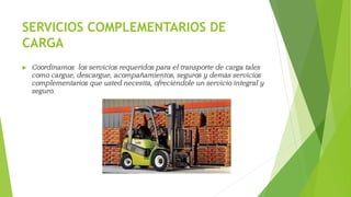 SERVICIOS COMPLEMENTARIOS DE
CARGA
 Coordinamos los servicios requeridos para el transporte de carga tales
como cargue, descargue, acompañamientos, seguros y demás servicios
complementarios que usted necesita, ofreciéndole un servicio integral y
seguro.
 