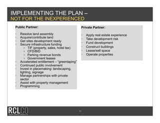 IMPLEMENTING THE PLAN –
NOT FOR THE INEXPERIENCED
 Public Partner:                                 Private Partner:

 •    Resolve land assembly                      •    Apply real estate experience
 •    Acquire/contribute land                    •    Take development risk
 •    Get sites development ready
                                                 •    Fund development
 •    Secure infrastructure funding
           TIF (property, sales, hotel tax)     •    Construct buildings
           CFD/BID                              •    Lease/sell space
           Parking revenue bonds                •    Operate properties
           Government leases
 •    Accelerated entitlement – “greentaping”
 •    Continued public involvement
 •    Invest in placemaking: landscaping,
      lighting, signage
 •    Manage partnerships with private
      sector
 •    Assist with property management
 •    Programming




                                                11
 