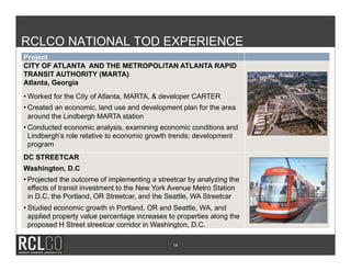 RCLCO NATIONAL TOD EXPERIENCE
Project
CITY OF ATLANTA AND THE METROPOLITAN ATLANTA RAPID
TRANSIT AUTHORITY (MARTA)
Atlanta, Georgia
• Worked for the City of Atlanta, MARTA, & developer CARTER
• Created an economic, land use and development plan for the area
  around the Lindbergh MARTA station
• Conducted economic analysis, examining economic conditions and
  Lindbergh’s role relative to economic growth trends; development
  program
DC STREETCAR
Washington, D.C
• Projected the outcome of implementing a streetcar by analyzing the
  effects of transit investment to the New York Avenue Metro Station
  in D.C, the Portland, OR Streetcar, and the Seattle, WA Streetcar
• Studied economic growth in Portland, OR and Seattle, WA, and
  applied property value percentage increases to properties along the
  proposed H Street streetcar corridor in Washington, D.C.

                                               14
 