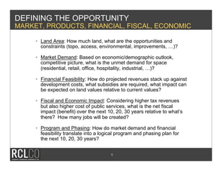 DEFINING THE OPPORTUNITY
MARKET, PRODUCTS, FINANCIAL, FISCAL, ECONOMIC

     •  Land Area: How much land, what are the opportunities and
        constraints (topo, access, environmental, improvements, …)?

     •  Market Demand: Based on economic/demographic outlook,
        competitive picture, what is the unmet demand for space
        (residential, retail, office, hospitality, industrial, …)?

     •  Financial Feasibility: How do projected revenues stack up against
        development costs, what subsidies are required, what impact can
        be expected on land values relative to current values?

     •  Fiscal and Economic Impact: Considering higher tax revenues
        but also higher cost of public services, what is the net fiscal
        impact (benefit) over the next 10, 20, 30 years relative to what’s
        there? How many jobs will be created?

     •  Program and Phasing: How do market demand and financial
        feasibility translate into a logical program and phasing plan for
        the next 10, 20, 30 years?


                                        5
 