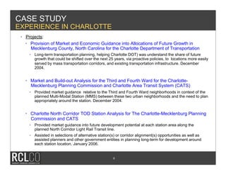 CASE STUDY
EXPERIENCE IN CHARLOTTE
 •  Projects:
    •  Provision of Market and Economic Guidance into Allocations of Future Growth in
       Mecklenburg County, North Carolina for the Charlotte Department of Transportation
     •  Long-term transportation planning, helping Charlotte DOT) was understand the share of future
        growth that could be shifted over the next 25 years, via proactive policies, to locations more easily
        served by mass transportation corridors, and existing transportation infrastructure. December
        2004.


   •  Market and Build-out Analysis for the Third and Fourth Ward for the Charlotte-
      Mecklenburg Planning Commission and Charlotte Area Transit System (CATS)
     •  Provided market guidance relative to the Third and Fourth Ward neighborhoods in context of the
        planned Multi-Modal Station (MMS) between these two urban neighborhoods and the need to plan
        appropriately around the station. December 2004.


   •  Charlotte North Corridor TOD Station Analysis for The Charlotte-Mecklenburg Planning
      Commission and CATS
     •  Provided market guidance into future development potential at each station area along the
        planned North Corridor Light Rail Transit line.
     •  Assisted in selections of alternative station(s) or corridor alignment(s) opportunities as well as
        assisted planners and other government entities in planning long-term for development around
        each station location. January 2006.


                                                      6
 