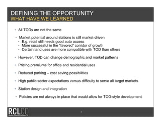 DEFINING THE OPPORTUNITY
WHAT HAVE WE LEARNED

 •  All TODs are not the same

 •  Market potential around stations is still market-driven
   •  E.g. retail still needs good auto access
   •  More successful in the “favored” corridor of growth
   •  Certain land uses are more compatible with TOD than others

 •  However, TOD can change demographic and market patterns

 •  Pricing premiums for office and residential uses

 •  Reduced parking – cost saving possibilities

 •  High public sector expectations versus difficulty to serve all target markets

 •  Station design and integration

 •  Policies are not always in place that would allow for TOD-style development



                                           7
 