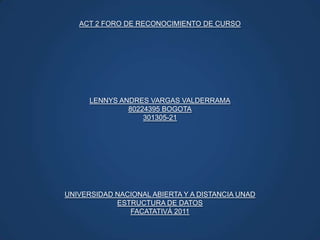 ACT 2 FORO DE RECONOCIMIENTO DE CURSO LENNYS ANDRES VARGAS VALDERRAMA 80224395 BOGOTA 301305-21 UNIVERSIDAD NACIONAL ABIERTA Y A DISTANCIA UNAD ESTRUCTURA DE DATOS FACATATIVÁ 2011 