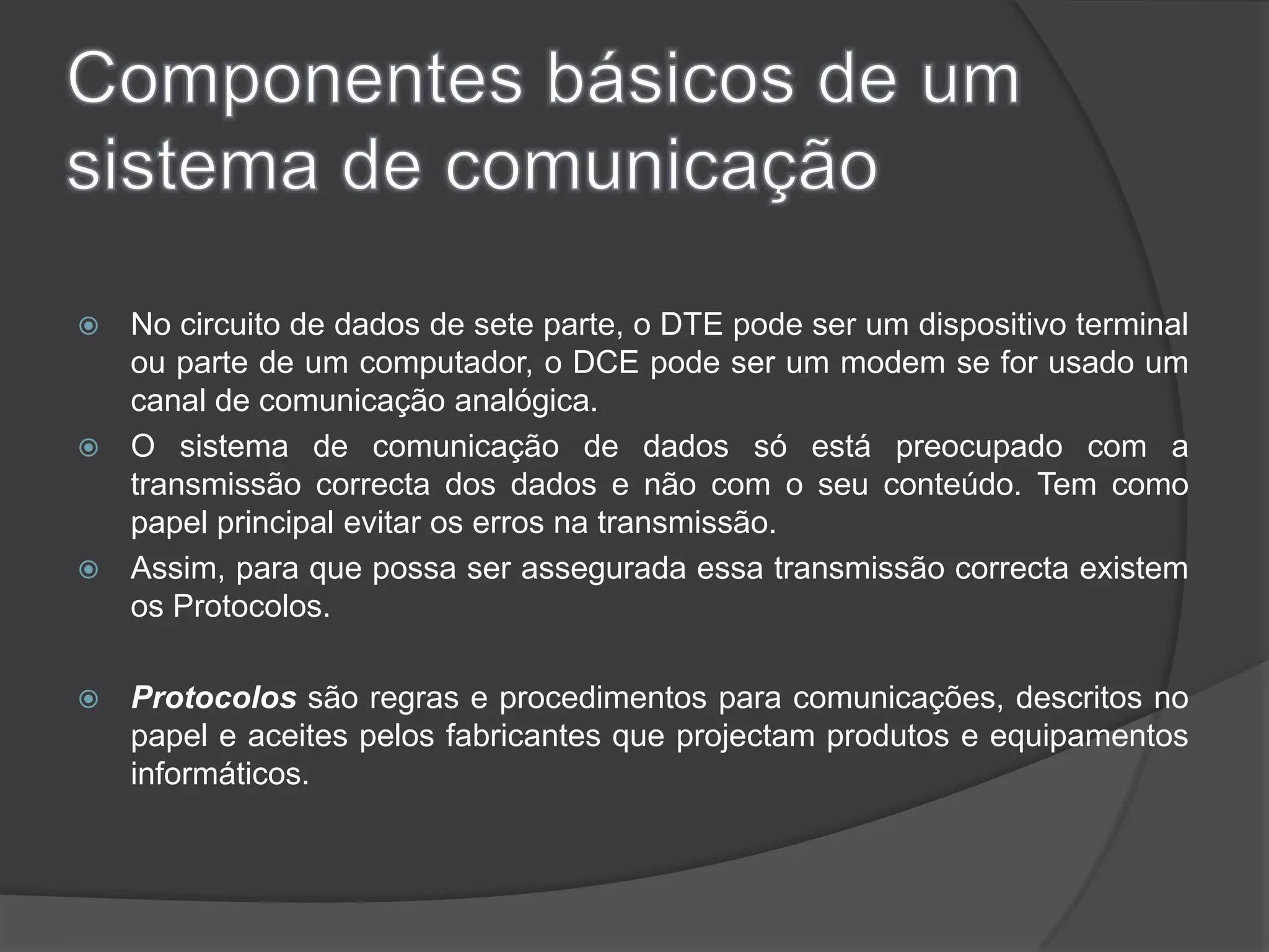 Componentes básicos de um sistema de comunicaçãoNo circuito de dados de sete parte, o DTE pode ser um dispositivo terminal ou parte de um computador, o DCE pode ser um modem se for usado um canal de comunicação analógica.O sistema de comunicação de dados só está preocupado com a transmissão correcta dos dados e não com o seu conteúdo. Tem como papel principal evitar os erros na transmissão. Assim, para que possa ser assegurada essa transmissão correcta existem os Protocolos. Protocolos são regras e procedimentos para comunicações, descritos no papel e aceites pelos fabricantes que projectam produtos e equipamentos informáticos. 