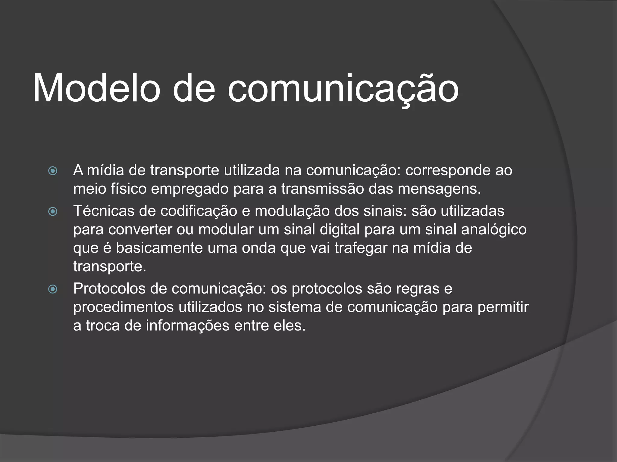 Modelo de comunicaçãoA mídia de transporte utilizada na comunicação: corresponde ao meio físico empregado para a transmissão das mensagens.Técnicas de codificação e modulação dos sinais: são utilizadas para converter ou modular um sinal digital para um sinal analógico que é basicamente uma onda que vai trafegar na mídia de transporte.Protocolos de comunicação: os protocolos são regras e procedimentos utilizados no sistema de comunicação para permitir a troca de informações entre eles.