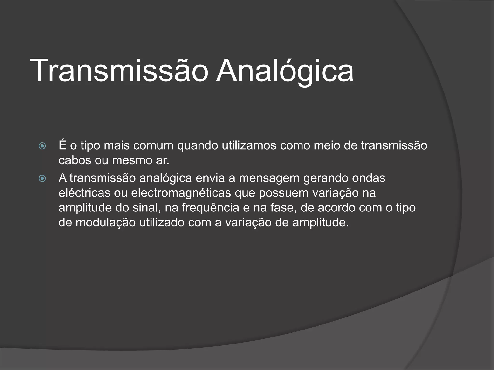 Transmissão AnalógicaÉ o tipo mais comum quando utilizamos como meio de transmissão cabos ou mesmo ar.A transmissão analógica envia a mensagem gerando ondas eléctricas ou electromagnéticas que possuem variação na amplitude do sinal, na frequência e na fase, de acordo com o tipo de modulação utilizado com a variação de amplitude.