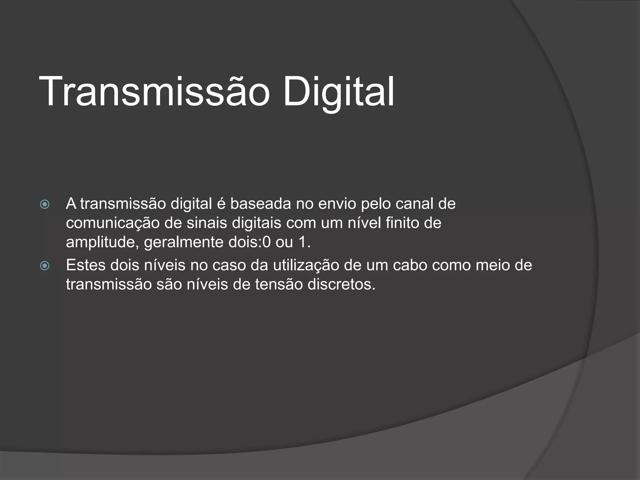 Transmissão DigitalA transmissão digital é baseada no envio pelo canal de comunicação de sinais digitais com um nível finito de amplitude, geralmente dois:0 ou 1.Estes dois níveis no caso da utilização de um cabo como meio de transmissão são níveis de tensão discretos.
