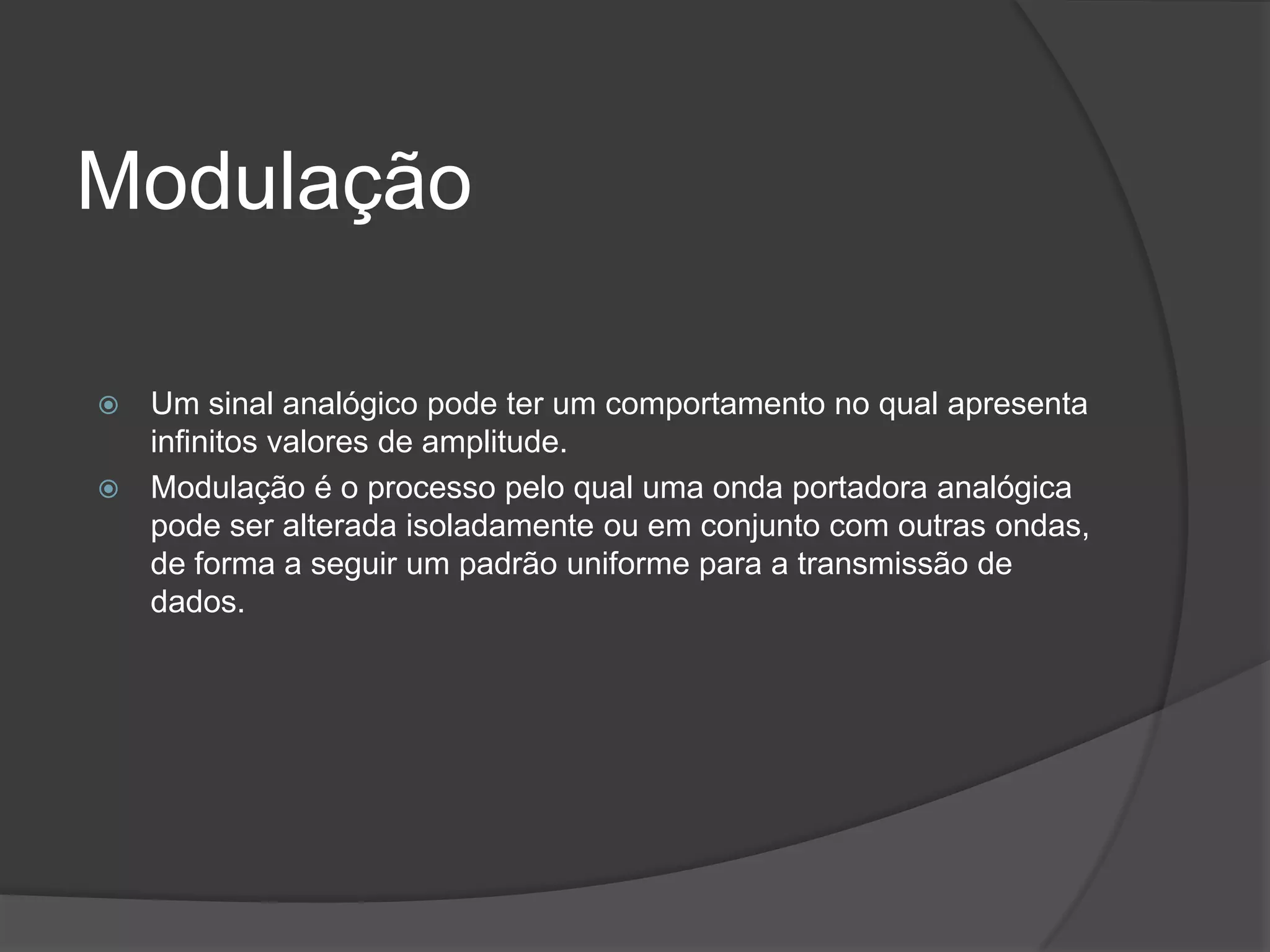 ModulaçãoUm sinal analógico pode ter um comportamento no qual apresenta infinitos valores de amplitude.Modulação é o processo pelo qual uma onda portadora analógica pode ser alterada isoladamente ou em conjunto com outras ondas, de forma a seguir um padrão uniforme para a transmissão de dados.
