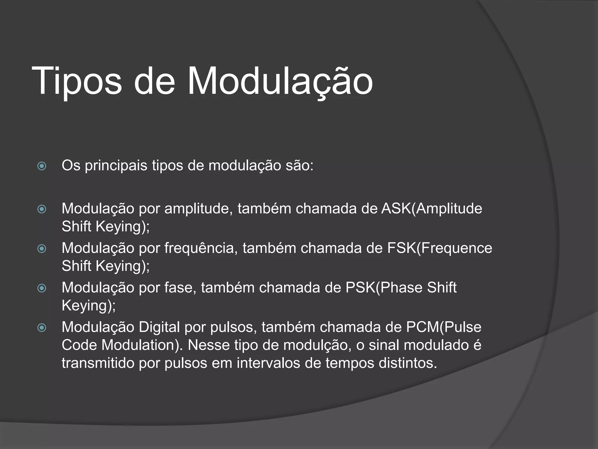 Tipos de ModulaçãoOs principais tipos de modulação são:Modulação por amplitude, também chamada de ASK(Amplitude ShiftKeying);Modulação por frequência, também chamada de FSK(FrequenceShiftKeying);Modulação por fase, também chamada de PSK(PhaseShiftKeying);Modulação Digital por pulsos, também chamada de PCM(Pulse CodeModulation). Nesse tipo de modulção, o sinal modulado é transmitido por pulsos em intervalos de tempos distintos.