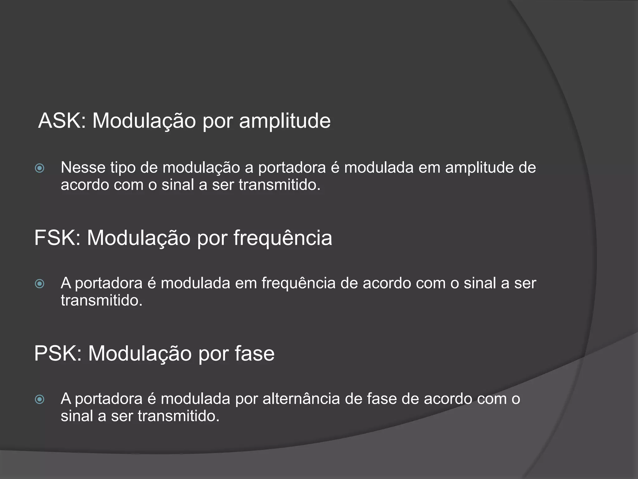 ASK: Modulação por amplitudeNesse tipo de modulação a portadora é modulada em amplitude de acordo com o sinal a ser transmitido.FSK: Modulação por frequênciaA portadora é modulada em frequência de acordo com o sinal a ser transmitido.PSK: Modulação por faseA portadora é modulada por alternância de fase de acordo com o sinal a ser transmitido.