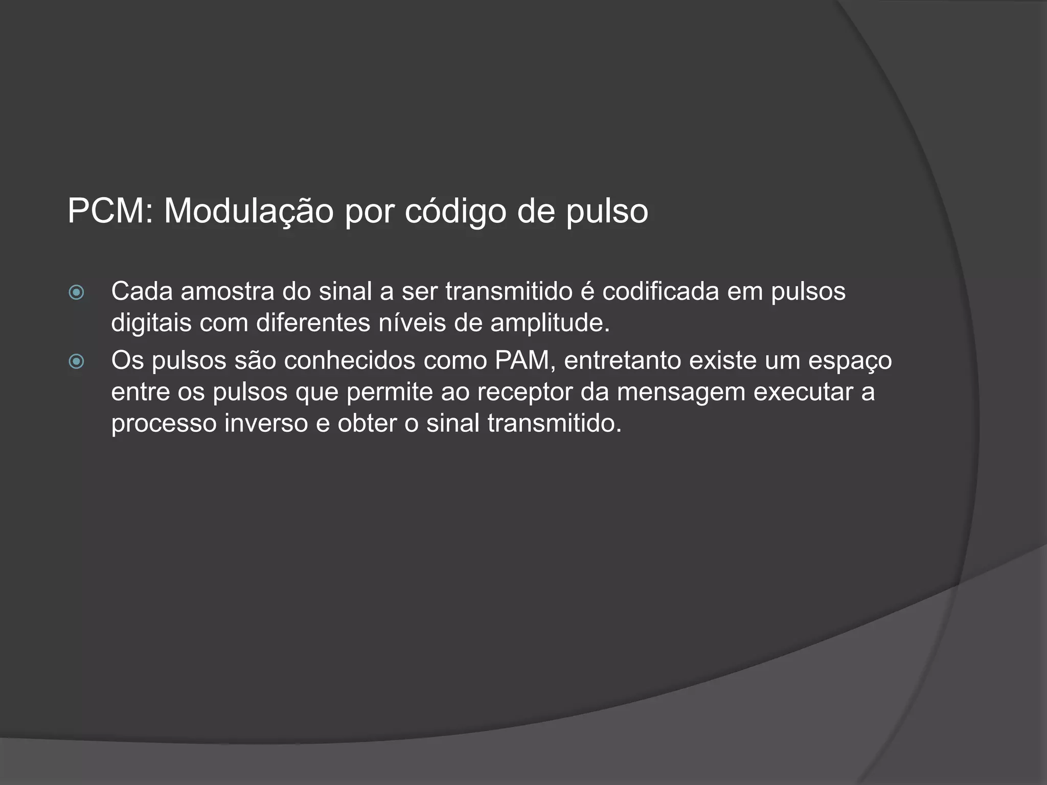 PCM: Modulação por código de pulsoCada amostra do sinal a ser transmitido é codificada em pulsos digitais com diferentes níveis de amplitude.Os pulsos são conhecidos como PAM, entretanto existe um espaço entre os pulsos que permite ao receptor da mensagem executar a processo inverso e obter o sinal transmitido.