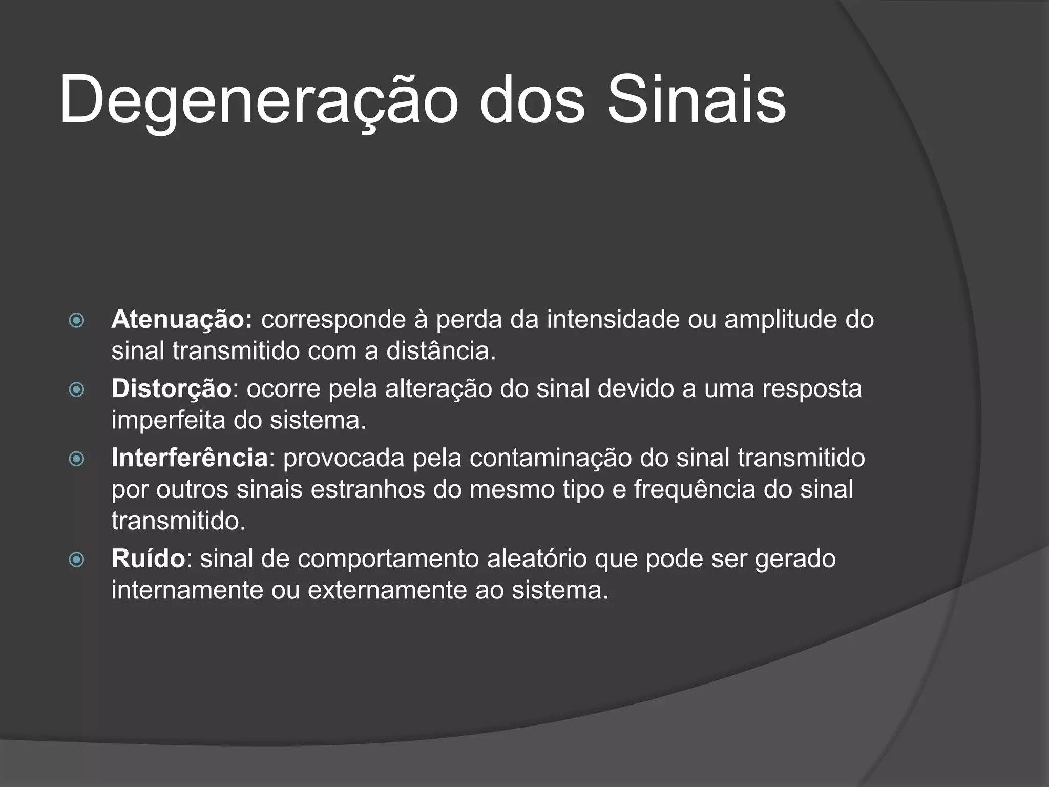 Degeneração dos SinaisAtenuação: corresponde àperda da intensidade ou amplitude do sinal transmitido com a distância.Distorção: ocorre pela alteração do sinal devido a uma resposta imperfeita do sistema.Interferência:provocada pela contaminação do sinal transmitido por outros sinais estranhos do mesmo tipo e frequência do sinal transmitido.Ruído: sinal de comportamento aleatório que pode ser gerado internamente ou externamente ao sistema.