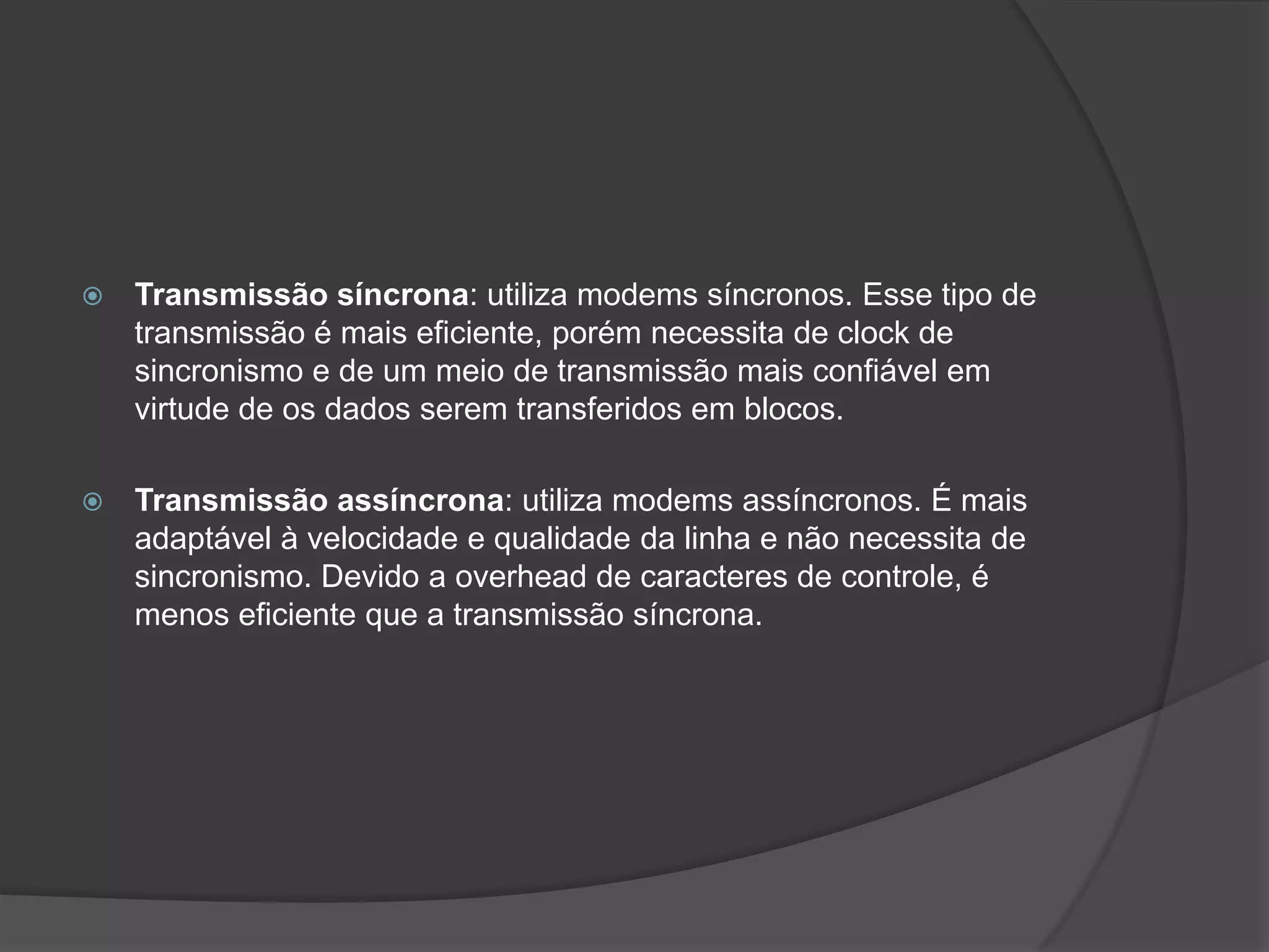 Transmissão síncrona: utiliza modems síncronos. Esse tipo de transmissão é mais eficiente, porém necessita de clock de sincronismo e de um meio de transmissão mais confiável em virtude de os dados serem transferidos em blocos.Transmissão assíncrona: utiliza modems assíncronos. É mais adaptável à velocidade e qualidade da linha e não necessita de sincronismo. Devido a overhead de caracteres de controle, é menos eficiente que a transmissão síncrona.