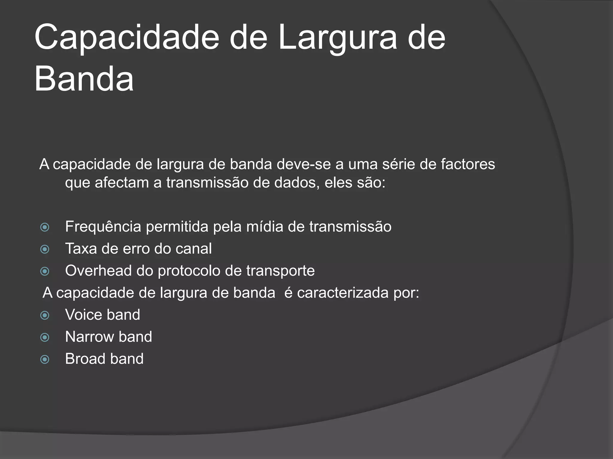 Capacidade de Largura de BandaA capacidade de largura de banda deve-se a uma série de factores que afectam a transmissão de dados, eles são:Frequência permitida pela mídia de transmissãoTaxa de erro do canalOverhead do protocolo de transporte A capacidade de largura de banda  é caracterizada por:VoicebandNarrowbandBroadband