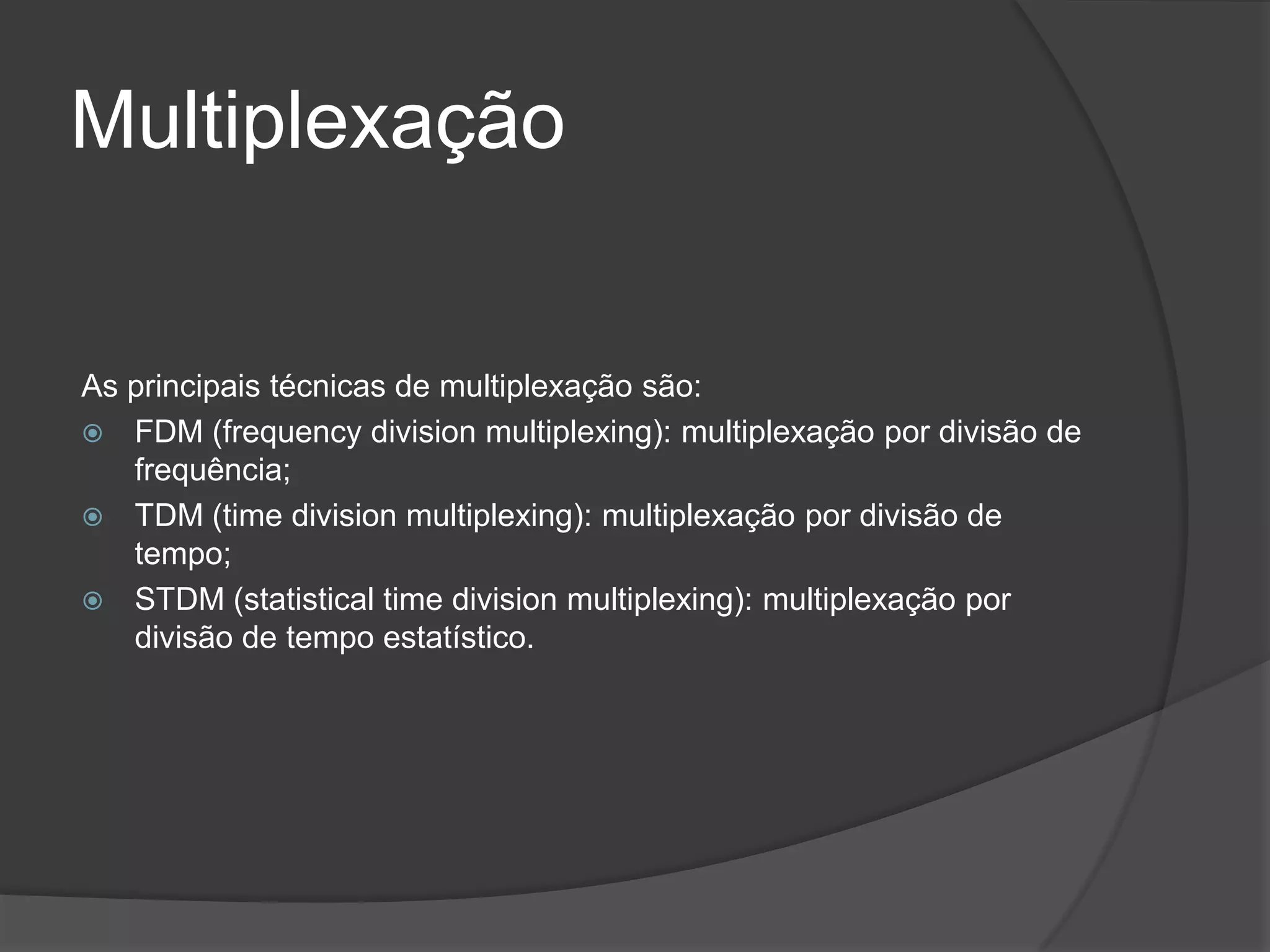MultiplexaçãoAs principais técnicas de multiplexação são:FDM (frequencydivisionmultiplexing): multiplexação por divisão de frequência;TDM (timedivisionmultiplexing): multiplexação por divisão de tempo;STDM (statisticaltimedivisionmultiplexing): multiplexação por divisão de tempo estatístico.