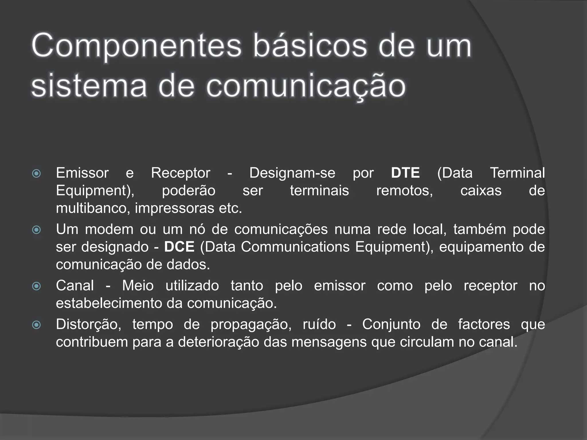 Componentes básicos de um sistema de comunicaçãoEmissor e Receptor - Designam-se por DTE (Data Terminal Equipment), poderão ser terminais remotos, caixas de multibanco, impressoras etc. Um modem ou um nó de comunicações numa rede local, também pode ser designado - DCE (Data Communications Equipment), equipamento de comunicação de dados. Canal - Meio utilizado tanto pelo emissor como pelo receptor no estabelecimento da comunicação. Distorção, tempo de propagação, ruído - Conjunto de factores que contribuem para a deterioração das mensagens que circulam no canal. 