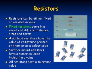 Resistors
 Resistors can be either fixed
or variable in value
 Fixed resistors come in a
variety of different shapes,
sizes and forms
 Axial lead resistors have the
value of resistance printed
on them or as a colour code
 Surface mount resistors
have a numerical code
indicating a value
 All resistors have a tolerance
value
 