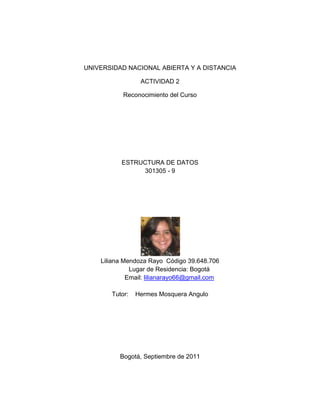 UNIVERSIDAD NACIONAL ABIERTA Y A DISTANCIA<br />ACTIVIDAD 2<br />Reconocimiento del Curso<br />ESTRUCTURA DE DATOS<br />301305 - 9<br />Liliana Mendoza Rayo  Código 39.648.706<br />Lugar de Residencia: Bogotá<br />Email: lilianarayo66@gmail.com <br />Tutor:    Hermes Mosquera Angulo<br />Bogotá, Septiembre de 2011<br />2. Información General del cuso<br />Estructuras de DatosUnidad I .  Memoria DinámicaUnidad II.  Estructuras de Datos LinealesUnidad III. Estructuras de Datos NO Lineales3.2. Gestión Dinámica De memoria1.  Apuntadores3. Operadores y Funciones en la gestión de memoria capítuloscapítulosPilasColas3. Listascapítulos3.ÁrbolesÁrboles Binarios3. Grafos<br />¿Número de créditos académicos del curso?  <br />RTA: 3 Créditos<br />¿El Código del curso?<br />RTA: 301305<br />Cómo se evalúa el 40% del curso,  por prueba Nacional o por proyecto final?<br /> RTA: Por proyecto <br />3. Información del componente práctico del curso:<br />¿Cuál es el número de prácticas de laboratorio requeridas en el curso?.<br />RTA: 6 practicas<br /> <br />¿Cuál es el Software requerido para el desarrollo del curso y de las prácticas de laboratorio? <br />RTA: C++<br />¿Cuál es el número horas requeridas para cada una de las prácticas de laboratorio? <br />RTA: 4 Horas<br />¿En donde se desarrollarán cada una de las prácticas de laboratorio propuestas en el curso?<br />RTA: En el CEAD donde se está matriculado <br />¿Quién y cómo  se  hará  el  reporte  de  la  valoración individual  del  componente práctico del curso?. <br />RTA: El Tutor asignado realiza la valoración del trabajo final en dos partes, la primera es el desarrollo y entrega del trabajo en los tiempos establecidos y la segunda parte es la sustentación del proyecto. <br />¿Qué valor tiene el componente práctico del curso?. <br />RTA: El 40% <br />4. Consultas bibliográficas:<br />http://es.wikipedia.org/wiki/Pila_(inform%C3%A1tica) <br />http://www.sisoft.ucm.es/Manuales/C++.pdf <br />http://mat21.etsii.upm.es/ayudainf/aprendainf/Cpp/manualcpp.pdf <br />