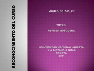 GRUPO: 301305_12 TUTOR:  HERMES MOSQUERA  RECONOCIMIENTO DEL CURSO  UNIVERSIDAD NACIONAL ABIERTA  Y A DISTANCIA UNAD BOGOTA  2011 
