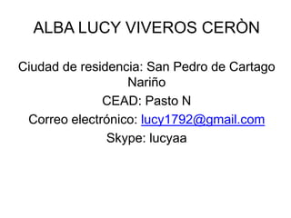 ALBA LUCY VIVEROS CERÒN

Ciudad de residencia: San Pedro de Cartago
                  Nariño
              CEAD: Pasto N
 Correo electrónico: lucy1792@gmail.com
               Skype: lucyaa
 