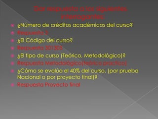 Dar respuesta a los siguientes
                interrogantes:
 ¿Número de créditos académicos del curso?
 Respuesta 3
 ¿El Código del curso?
 Respuesta 301305
 ¿El tipo de curso (Teórico, Metodológico)?
 Respuesta Metodológico(teórico practico)
 ¿Cómo se evalúa el 40% del curso, (por prueba
  Nacional o por proyecto final)?
 Respuesta Proyecto final
 