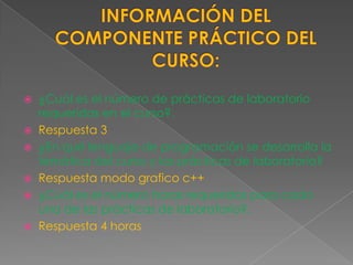  ¿Cuál es el número de prácticas de laboratorio
  requeridas en el curso?.
 Respuesta 3
 ¿En qué lenguaje de programación se desarrolla la
  temática del curso y las prácticas de laboratorio?
 Respuesta modo grafico c++
 ¿Cuál es el número horas requeridas para cada
  una de las prácticas de laboratorio?.
 Respuesta 4 horas
 