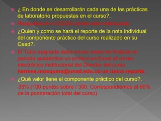  ¿ En donde se desarrollarán cada una de las prácticas
  de laboratorio propuestas en el curso?.
 Respuesta en el CEAD donde este matriculado
 ¿Quien y como se hará el reporte de la nota individual
  del componente práctico del curso realizado en su
  Cead?.
 El Tutor asignado debe enviar antes de finalizar el
  periodo académico un archivo en Excel al correo
  electrónico institucional del Director del curso
  hermes.mosquera@unad.edu.co un único reporte.
 ¿Qué valor tiene el componente práctico del curso?.
  33% (100 puntos sobre / 300. Correspondientes al 60%
  de la ponderación total del curso)
 