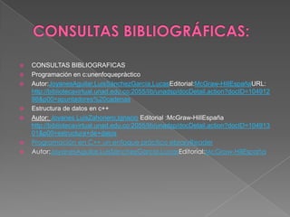    CONSULTAS BIBLIOGRAFICAS
   Programación en c:unenfoquepràctico
   Autor:JoyanesAguilar,LuisSánchezGarcía,LucasEditorial:McGraw-HillEspañaURL:
    http://bibliotecavirtual.unad.edu.co:2055/lib/unadsp/docDetail.action?docID=104912
    98&p00=apuntadores%20cadenas
   Estructura de datos en c++
   Autor: Joyanes LuisZahonero,Ignacio Editorial :McGraw-HillEspaña
    http://bibliotecavirtual.unad.edu.co:2055/lib/unadsp/docDetail.action?docID=104913
    01&p00=estructura+de+datos
   Programación en C++ un enfoque práctico ebraryReader
   Autor:JoyanesAguilar,LuisSánchezGarcía,LucasEditorial:McGraw-HillEspaña
 