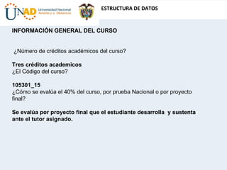 INFORMACIÓN GENERAL DEL CURSO    ¿Número de créditos académicos del curso?  Tres créditos academicos ¿El Código del curso?  105301_15 ¿Cómo se evalúa el 40% del curso, por prueba Nacional o por proyecto final?  Se evalúa por proyecto final que el estudiante desarrolla  y sustenta ante el tutor asignado. 