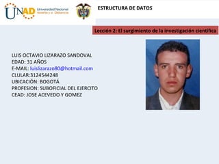Lección 2: El surgimiento de la investigación científica LUIS OCTAVIO LIZARAZO SANDOVAL EDAD: 31 AÑOS E-MAIL:  [email_address] CLULAR:3124544248 UBICACIÓN: BOGOTÁ PROFESION: SUBOFICIAL DEL EJERCITO CEAD: JOSE ACEVEDO Y GOMEZ 