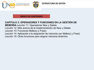 INDICE DE CONTENIDO CAPITULO 3: OPERADORES Y FUNCIONES EN LA GESTIÓN DE MEMORIA  Lección 11: Operadores New y Delete  Lección 12: Más acerca de la Implementación de New y Delete  Lección 13: Funciones Malloc() y Free()  Lección 14: Aplicación a la asignación de memoria con Malloc() y Free()  Lección 15: Otras funciones para asignar memoria dinámica  
