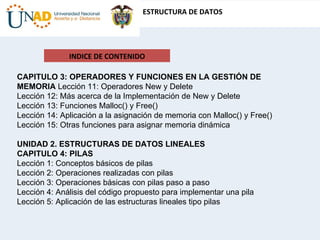INDICE DE CONTENIDO CAPITULO 3: OPERADORES Y FUNCIONES EN LA GESTIÓN DE MEMORIA  Lección 11: Operadores New y Delete  Lección 12: Más acerca de la Implementación de New y Delete  Lección 13: Funciones Malloc() y Free()  Lección 14: Aplicación a la asignación de memoria con Malloc() y Free()  Lección 15: Otras funciones para asignar memoria dinámica  UNIDAD 2. ESTRUCTURAS DE DATOS LINEALES  CAPITULO 4: PILAS  Lección 1: Conceptos básicos de pilas  Lección 2: Operaciones realizadas con pilas  Lección 3: Operaciones básicas con pilas paso a paso  Lección 4: Análisis del código propuesto para implementar una pila  Lección 5: Aplicación de las estructuras lineales tipo pilas  